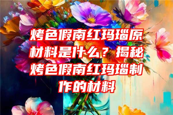 烤色假南红玛瑙原材料是什么？揭秘烤色假南红玛瑙制作的材料