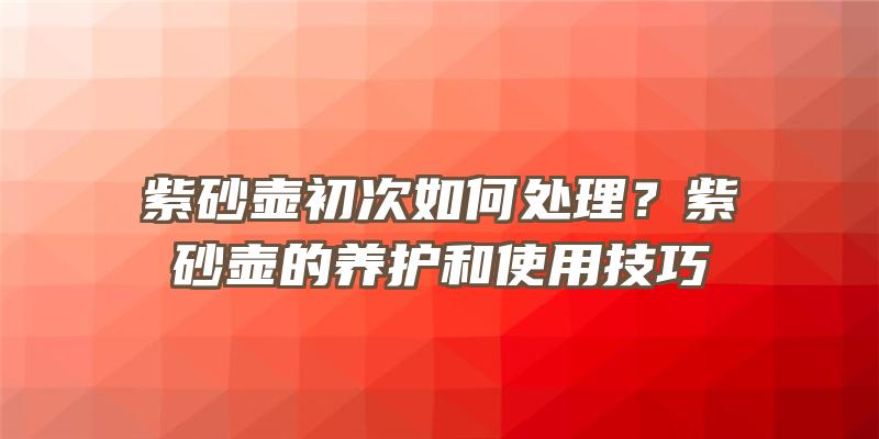 紫砂壶初次如何处理？紫砂壶的养护和使用技巧