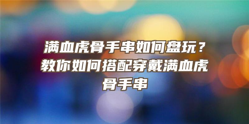 满血虎骨手串如何盘玩？教你如何搭配穿戴满血虎骨手串