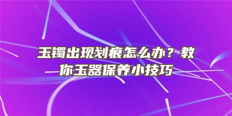 玉镯出现划痕怎么办？教你玉器保养小技巧