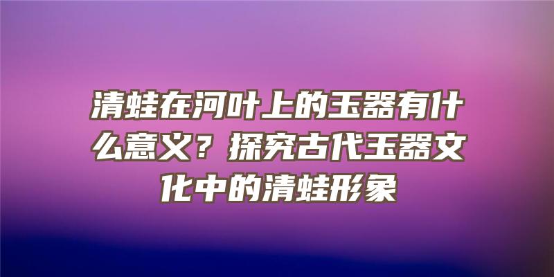 清蛙在河叶上的玉器有什么意义？探究古代玉器文化中的清蛙形象