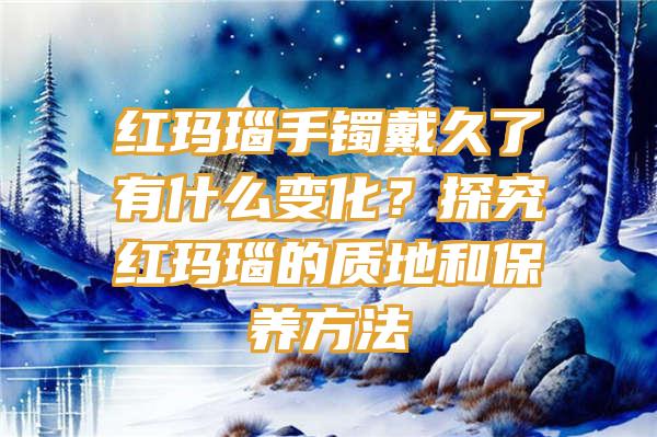 红玛瑙手镯戴久了有什么变化？探究红玛瑙的质地和保养方法