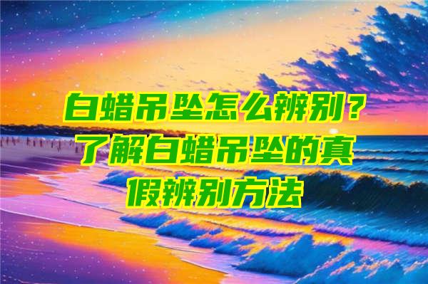 白蜡吊坠怎么辨别？了解白蜡吊坠的真假辨别方法