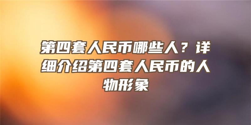 第四套人民币哪些人？详细介绍第四套人民币的人物形象