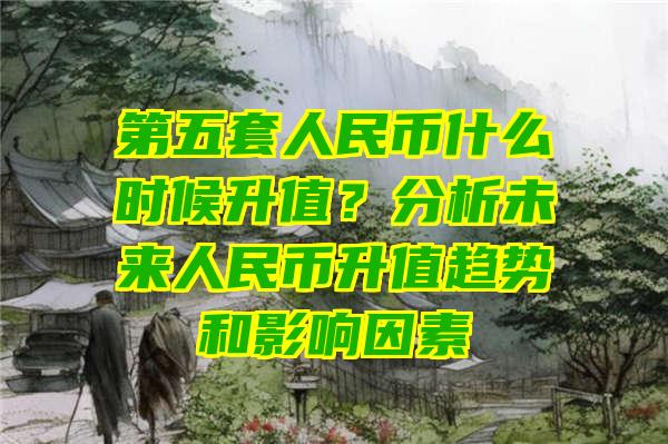 第五套人民币什么时候升值？分析未来人民币升值趋势和影响因素