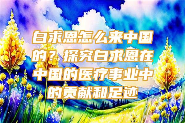 白求恩怎么来中国的？探究白求恩在中国的医疗事业中的贡献和足迹