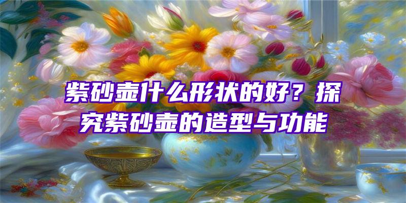 紫砂壶什么形状的好？探究紫砂壶的造型与功能