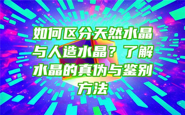 如何区分天然水晶与人造水晶？了解水晶的真伪与鉴别方法