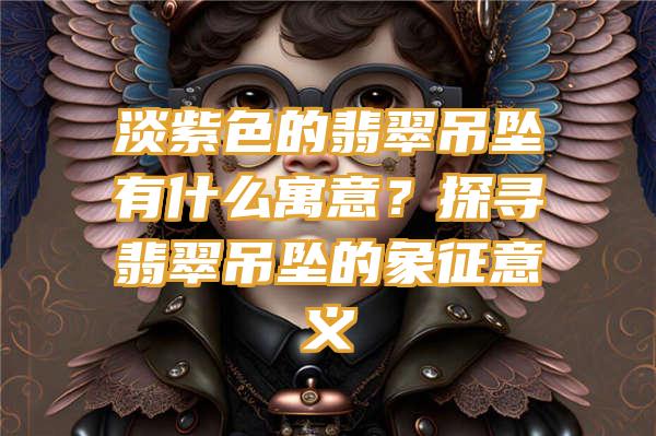 淡紫色的翡翠吊坠有什么寓意？探寻翡翠吊坠的象征意义