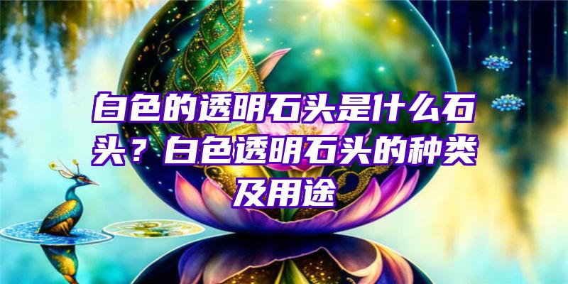 白色的透明石头是什么石头？白色透明石头的种类及用途