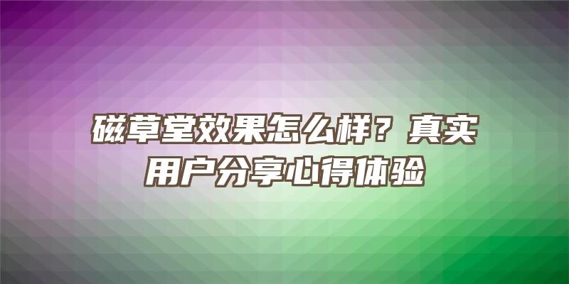 磁草堂效果怎么样？真实用户分享心得体验