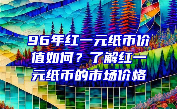 96年红一元纸币价值如何？了解红一元纸币的市场价格