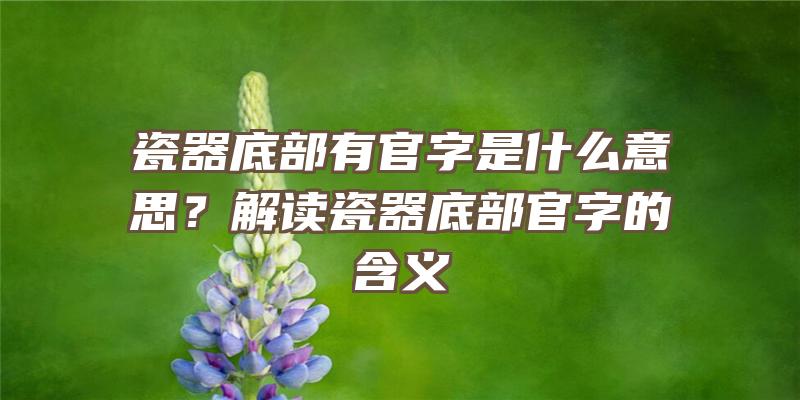 瓷器底部有官字是什么意思？解读瓷器底部官字的含义