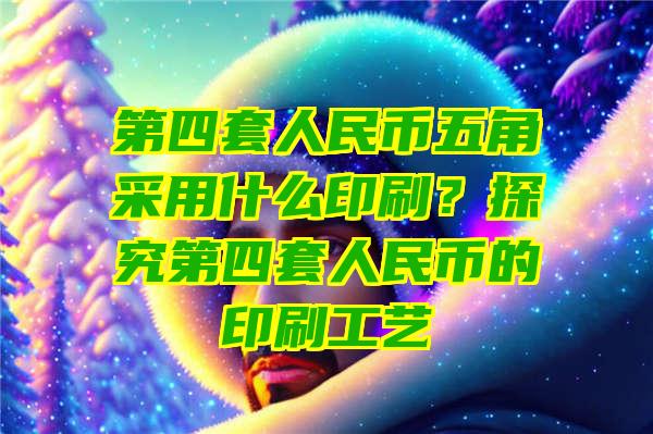 第四套人民币五角采用什么印刷？探究第四套人民币的印刷工艺