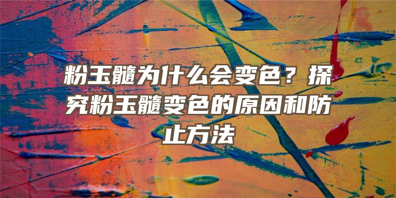 粉玉髓为什么会变色？探究粉玉髓变色的原因和防止方法