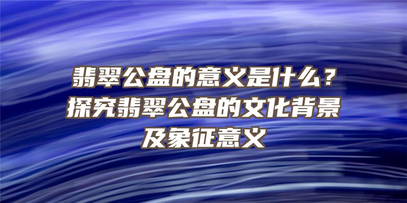 翡翠公盘的意义是什么？探究翡翠公盘的文化背景及象征意义