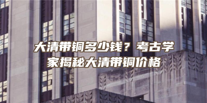 大清带铜多少钱？考古学家揭秘大清带铜价格