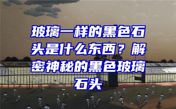 玻璃一样的黑色石头是什么东西？解密神秘的黑色玻璃石头