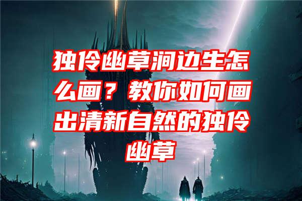 独伶幽草涧边生怎么画？教你如何画出清新自然的独伶幽草