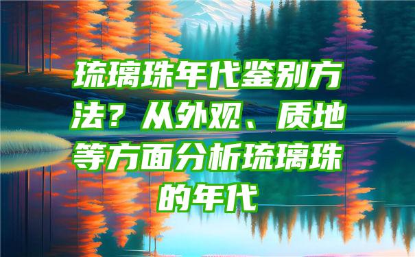 琉璃珠年代鉴别方法？从外观、质地等方面分析琉璃珠的年代