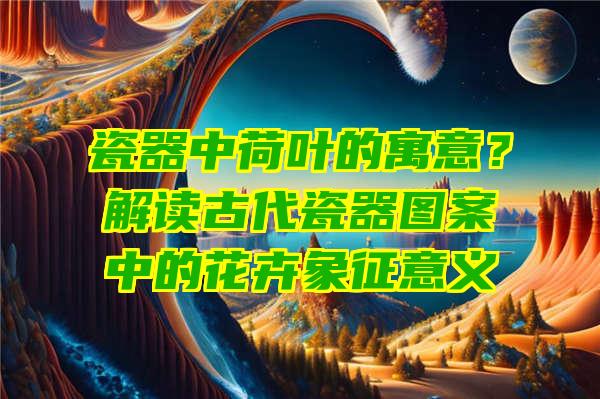 瓷器中荷叶的寓意？解读古代瓷器图案中的花卉象征意义