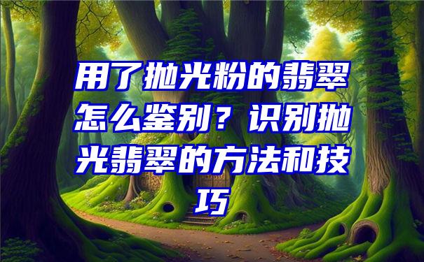 用了抛光粉的翡翠怎么鉴别？识别抛光翡翠的方法和技巧