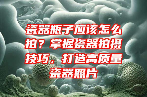 瓷器瓶子应该怎么拍？掌握瓷器拍摄技巧，打造高质量瓷器照片