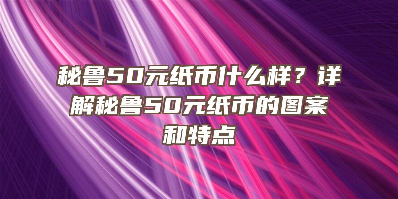 秘鲁50元纸币什么样？详解秘鲁50元纸币的图案和特点