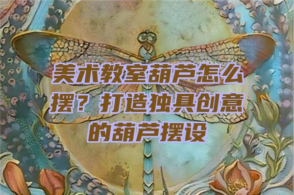 美术教室葫芦怎么摆？打造独具创意的葫芦摆设