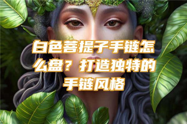 白色菩提子手链怎么盘？打造独特的手链风格