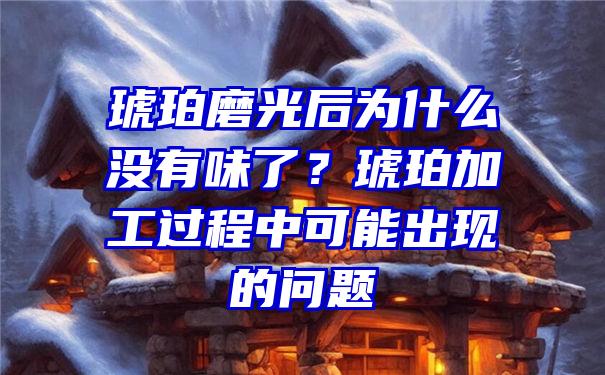 琥珀磨光后为什么没有味了？琥珀加工过程中可能出现的问题