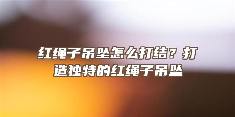 红绳子吊坠怎么打结？打造独特的红绳子吊坠