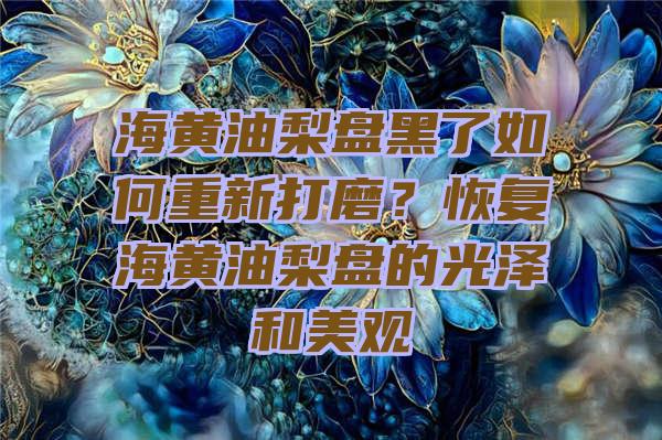 海黄油梨盘黑了如何重新打磨？恢复海黄油梨盘的光泽和美观