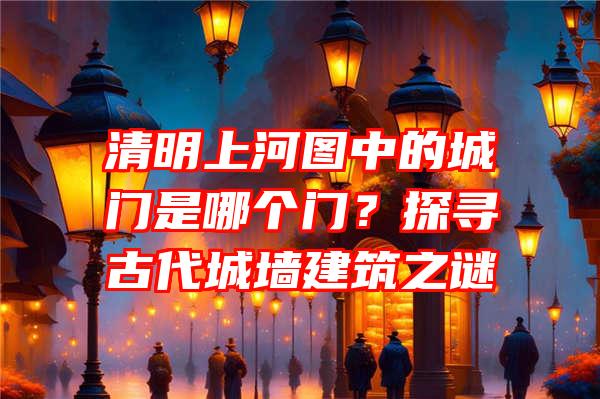 清明上河图中的城门是哪个门？探寻古代城墙建筑之谜