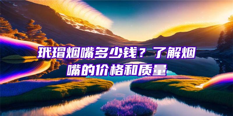 玳瑁烟嘴多少钱？了解烟嘴的价格和质量