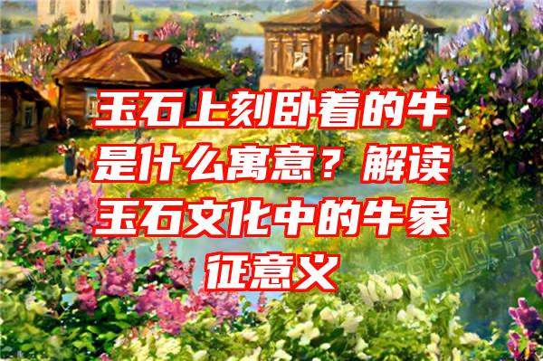 玉石上刻卧着的牛是什么寓意？解读玉石文化中的牛象征意义