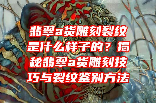 翡翠a货雕刻裂纹是什么样子的？揭秘翡翠a货雕刻技巧与裂纹鉴别方法