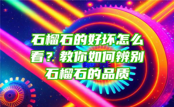 石榴石的好坏怎么看？教你如何辨别石榴石的品质