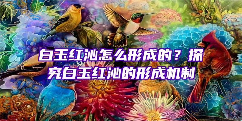 白玉红沁怎么形成的？探究白玉红沁的形成机制