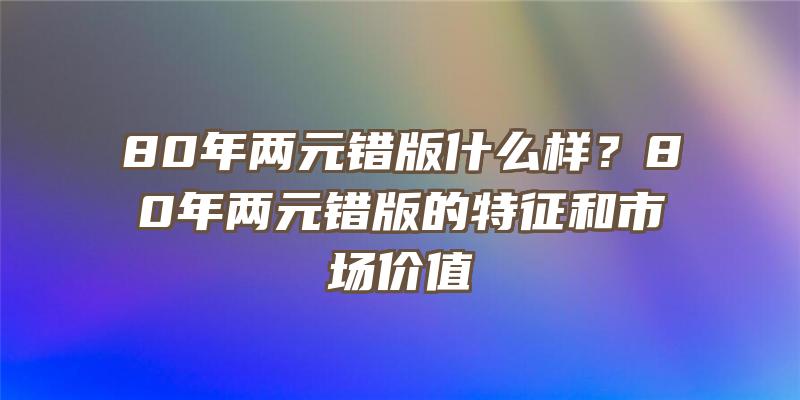 80年两元错版什么样？80年两元错版的特征和市场价值