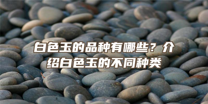 白色玉的品种有哪些？介绍白色玉的不同种类