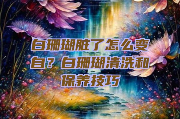 白珊瑚脏了怎么变自？白珊瑚清洗和保养技巧