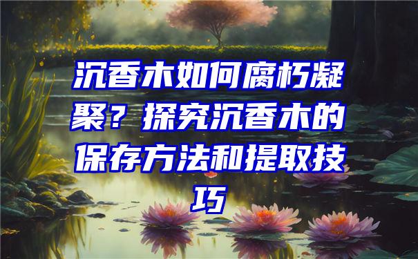 沉香木如何腐朽凝聚？探究沉香木的保存方法和提取技巧