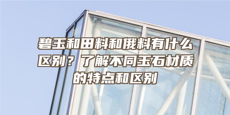 碧玉和田料和俄料有什么区别？了解不同玉石材质的特点和区别