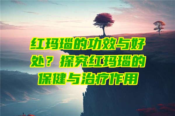 红玛瑙的功效与好处？探究红玛瑙的保健与治疗作用