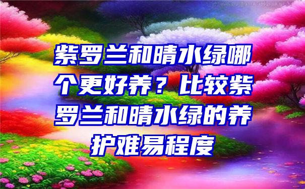 紫罗兰和晴水绿哪个更好养？比较紫罗兰和晴水绿的养护难易程度