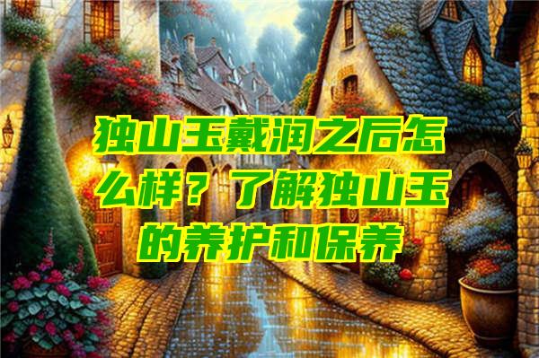 独山玉戴润之后怎么样？了解独山玉的养护和保养