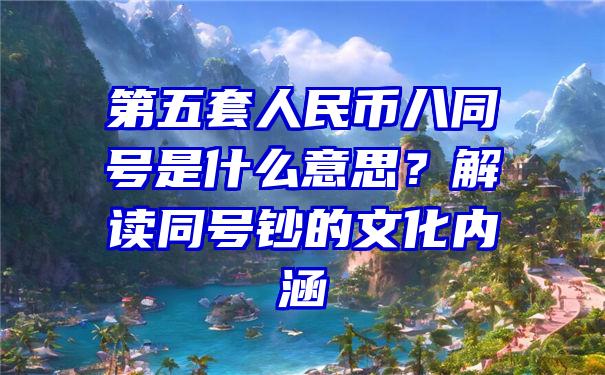 第五套人民币八同号是什么意思？解读同号钞的文化内涵