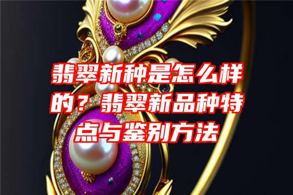 翡翠新种是怎么样的？翡翠新品种特点与鉴别方法