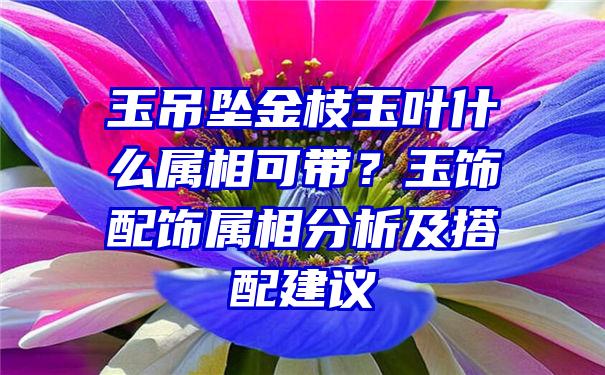 玉吊坠金枝玉叶什么属相可带？玉饰配饰属相分析及搭配建议